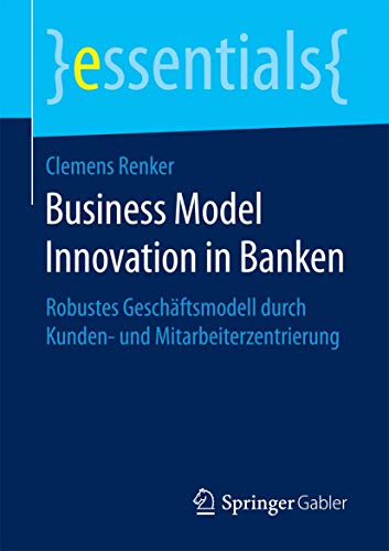 Business Model Innovation in Banken: Robustes Geschäftsmodell durch Kunden- und Mitarbeiterzentrierung (essentials) von Springer