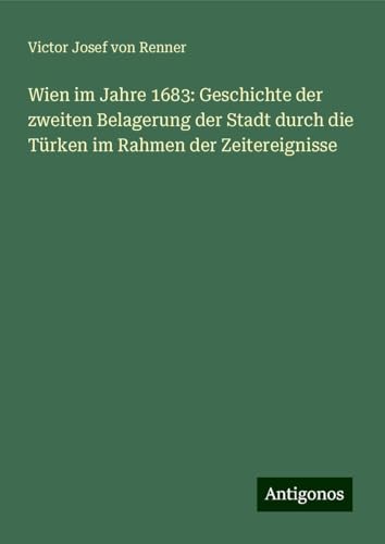 Wien im Jahre 1683: Geschichte der zweiten Belagerung der Stadt durch die Türken im Rahmen der Zeitereignisse von Antigonos Verlag
