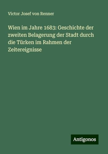 Wien im Jahre 1683: Geschichte der zweiten Belagerung der Stadt durch die Türken im Rahmen der Zeitereignisse von Antigonos Verlag