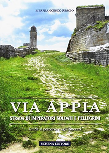 Via Appia. Strada di imperatori soldati e pellegrini. Guida al percorso e agli itinerari Via Appia. Strada di imperatori soldati e pellegrini. Guida al percorso e agli itinerari