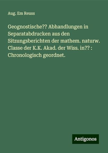 Geognostische?? Abhandlungen in Separatabdrucken aus den Sitzungsberichten der mathem. naturw. Classe der K.K. Akad. der Wiss. in?? : Chronologisch geordnet. von Antigonos Verlag