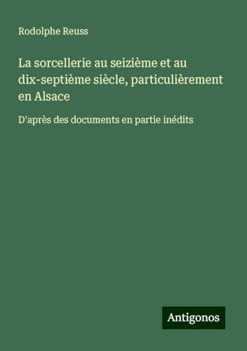La sorcellerie au seizième et au dix-septième siècle, particulièrement en Alsace: D'après des documents en partie inédits von Antigonos Verlag