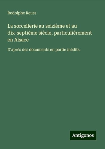 La sorcellerie au seizième et au dix-septième siècle, particulièrement en Alsace: D'après des documents en partie inédits von Antigonos Verlag