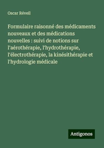 Formulaire raisonné des médicaments nouveaux et des médications nouvelles : suivi de notions sur l'aérothérapie, l'hydrothérapie, l'électrothérapie, la kinésithérapie et l'hydrologie médicale von Antigonos Verlag