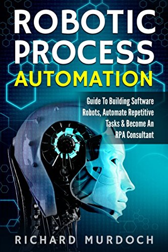 Robotic Process Automation: Guide To Building Software Robots, Automate Repetitive Tasks & Become An RPA Consultant