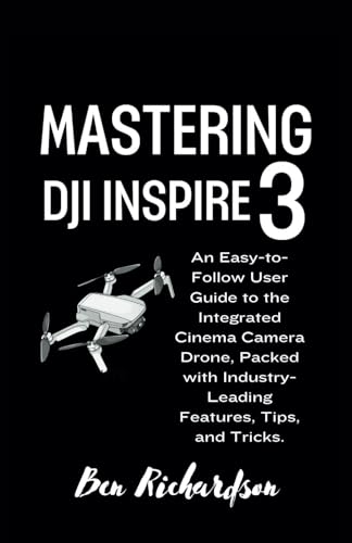 Mastering DJI Inspire 3: An Easy-to-Follow User Guide to the Integrated Cinema Camera Drone, Packed with Industry-Leading Features, Tips, and Tricks.