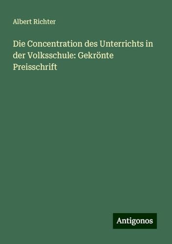 Die Concentration des Unterrichts in der Volksschule: Gekrönte Preisschrift von Antigonos Verlag