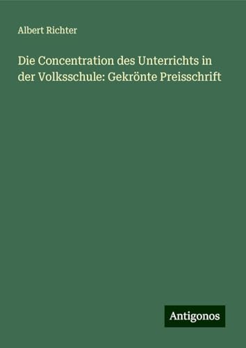 Die Concentration des Unterrichts in der Volksschule: Gekrönte Preisschrift von Antigonos Verlag