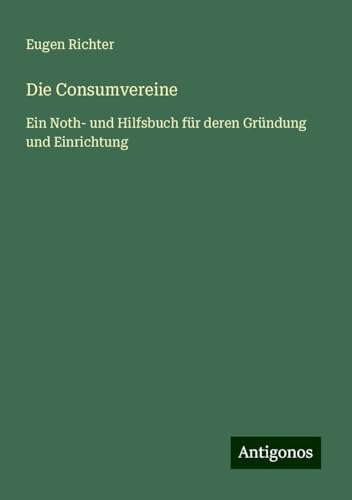 Die Consumvereine: Ein Noth- und Hilfsbuch für deren Gründung und Einrichtung von Antigonos Verlag