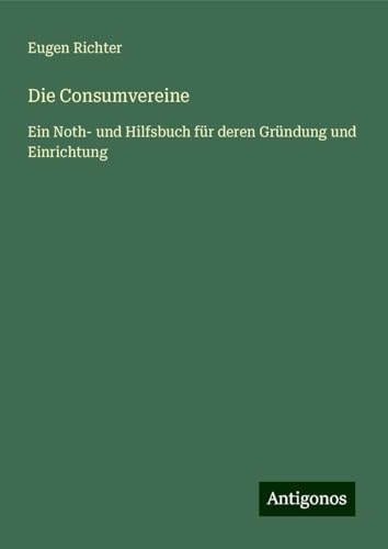 Die Consumvereine: Ein Noth- und Hilfsbuch für deren Gründung und Einrichtung von Antigonos Verlag