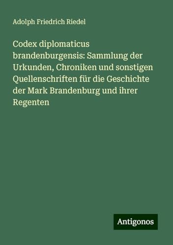 Codex diplomaticus brandenburgensis: Sammlung der Urkunden, Chroniken und sonstigen Quellenschriften für die Geschichte der Mark Brandenburg und ihrer Regenten von Antigonos Verlag