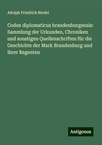 Codex diplomaticus brandenburgensis: Sammlung der Urkunden, Chroniken und sonstigen Quellenschriften für die Geschichte der Mark Brandenburg und ihrer Regenten von Antigonos Verlag