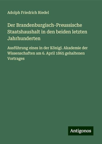 Der Brandenburgisch-Preussische Staatshaushalt in den beiden letzten Jahrhunderten: Ausführung eines in der Königl. Akademie der Wissenschaften am 6. April 1865 gehaltenen Vortrages von Antigonos Verlag