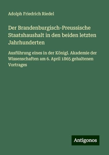 Der Brandenburgisch-Preussische Staatshaushalt in den beiden letzten Jahrhunderten: Ausführung eines in der Königl. Akademie der Wissenschaften am 6. April 1865 gehaltenen Vortrages von Antigonos Verlag