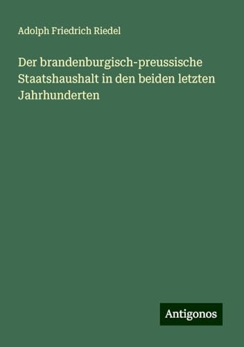 Der brandenburgisch-preussische Staatshaushalt in den beiden letzten Jahrhunderten von Antigonos Verlag