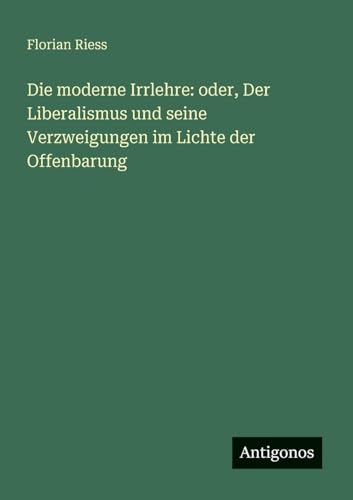 Die moderne Irrlehre: oder, Der Liberalismus und seine Verzweigungen im Lichte der Offenbarung von Antigonos Verlag