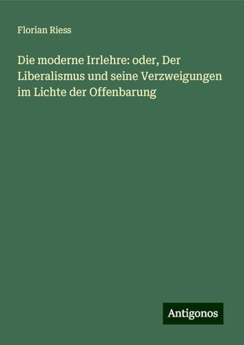 Die moderne Irrlehre: oder, Der Liberalismus und seine Verzweigungen im Lichte der Offenbarung von Antigonos Verlag