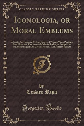 Iconologia, or Moral Emblems: Wherein Are Express'd Various Images of Virtues, Vices, Passions, Arts, Humours, Elements and Celestial Bodies, as ... Romans, and Modern Italians (Classic Reprint)