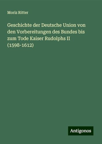 Geschichte der Deutsche Union von den Vorbereitungen des Bundes bis zum Tode Kaiser Rudolphs II (1598-1612) von Antigonos Verlag