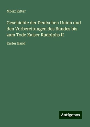 Geschichte der Deutschen Union und den Vorbereitungen des Bundes bis zum Tode Kaiser Rudolphs II: Erster Band von Antigonos Verlag