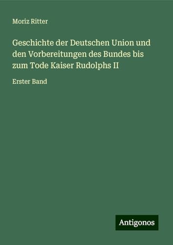 Geschichte der Deutschen Union und den Vorbereitungen des Bundes bis zum Tode Kaiser Rudolphs II: Erster Band von Antigonos Verlag