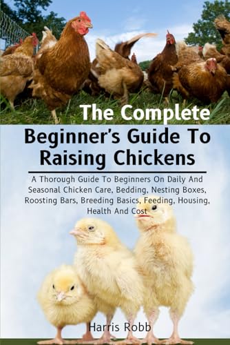 The Complete Beginner's Guide To Raising Chickens: A Thorough Guide To Beginners On Daily And Seasonal Chicken Care, Bedding, Nesting Boxes, Roosting ... Basics, Feeding, Housing, Health And Cost von Independently published