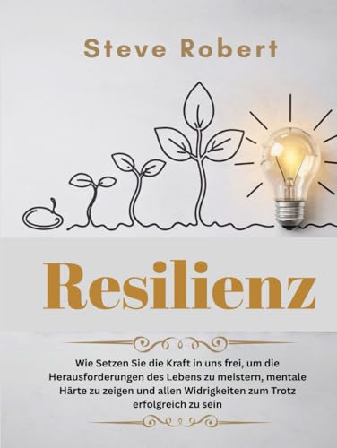 Resilienz: Wie Setzen Sie die Kraft in uns frei, um die Herausforderungen des Lebens zu meistern, mentale Härte zu zeigen und allen Widrigkeiten zum Trotz erfolgreich zu sein von Independently published