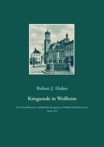 Kriegsende in Weilheim: Eine Darstellung der militärischen Ereignisse in Weilheim/Oberbayern im April 1945