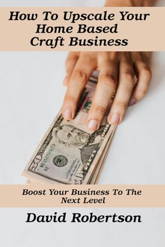 How To Upscale Your Home Based Craft Business: Boost Your Business To The Next Level