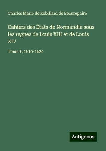 Cahiers des États de Normandie sous les regnes de Louis XIII et de Louis XIV: Tome 1, 1610-1620 von Antigonos Verlag