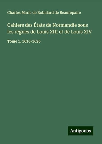 Cahiers des États de Normandie sous les regnes de Louis XIII et de Louis XIV: Tome 1, 1610-1620 von Antigonos Verlag