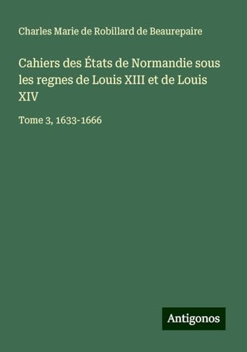 Cahiers des États de Normandie sous les regnes de Louis XIII et de Louis XIV: Tome 3, 1633-1666 von Antigonos Verlag