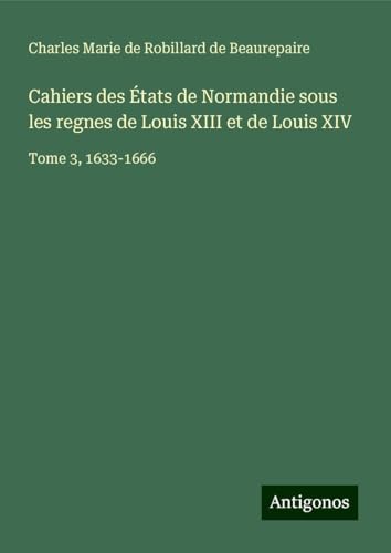 Cahiers des États de Normandie sous les regnes de Louis XIII et de Louis XIV: Tome 3, 1633-1666 von Antigonos Verlag