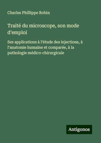 Traité du microscope, son mode d¿emploi: Ses applications à l¿étude des injections, à l¿anatomie humaine et comparée, à la pathologie médico-chirurgicale von Antigonos Verlag