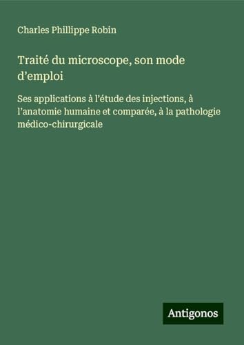 Traité du microscope, son mode d¿emploi: Ses applications à l¿étude des injections, à l¿anatomie humaine et comparée, à la pathologie médico-chirurgicale von Antigonos Verlag