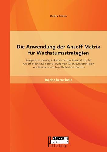 Die Anwendung der Ansoff Matrix für Wachstumsstrategien: Ausgestaltungsmöglichkeiten bei der Anwendung der Ansoff-Matrix zur Formulierung von ... am Beispiel eines hypothetischen Modells von Bachelor + Master Publishing