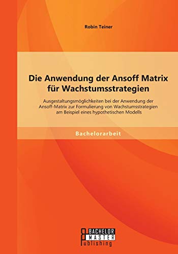 Die Anwendung der Ansoff Matrix für Wachstumsstrategien: Ausgestaltungsmöglichkeiten bei der Anwendung der Ansoff-Matrix zur Formulierung von ... am Beispiel eines hypothetischen Modells