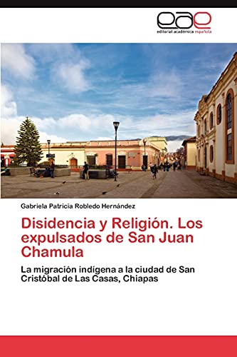 Disidencia y Religión. Los expulsados de San Juan Chamula: La migración indígena a la ciudad de San Cristóbal de Las Casas, Chiapas von Eae Editorial Academia Espanola
