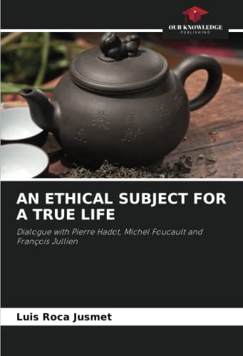 AN ETHICAL SUBJECT FOR A TRUE LIFE: Dialogue with Pierre Hadot, Michel Foucault and François Jullien von Our Knowledge Publishing