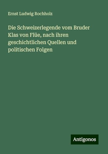 Die Schweizerlegende vom Bruder Klas von Flüe, nach ihren geschichtlichen Quellen und politischen Folgen Die Schweizerlegende vom Bruder Klas von Flüe, nach ihren geschichtlichen Quellen und politischen Folgen