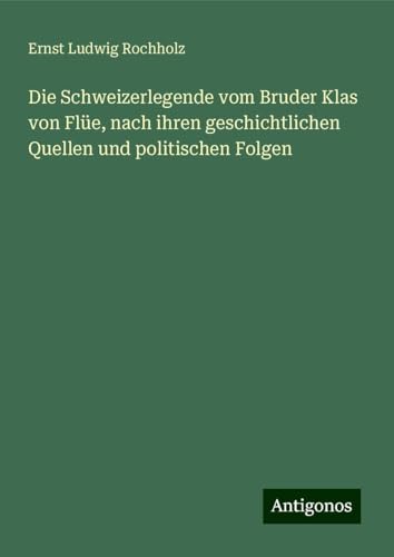 Die Schweizerlegende vom Bruder Klas von Flüe, nach ihren geschichtlichen Quellen und politischen Folgen Die Schweizerlegende vom Bruder Klas von Flüe, nach ihren geschichtlichen Quellen und politischen Folgen