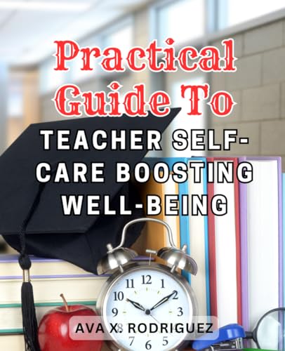 Practical Guide to Teacher Self-Care: Boosting Well-being: The Ultimate Handbook for Educators: Cultivating Wellbeing, Building Resilience, and Reigniting Passion in Teaching