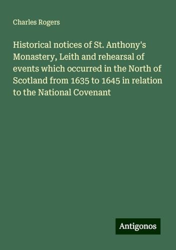 Historical notices of St. Anthony's Monastery, Leith and rehearsal of events which occurred in the North of Scotland from 1635 to 1645 in relation to the National Covenant von Antigonos Verlag