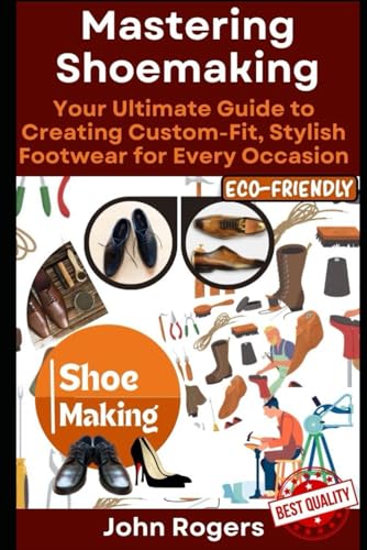 Mastering Shoemaking: Your Comprehensive Guide to Crafting Custom-Fit, Stylish Footwear for Every Occasion: Step by step process and practical shoe making examples for beginners and experts