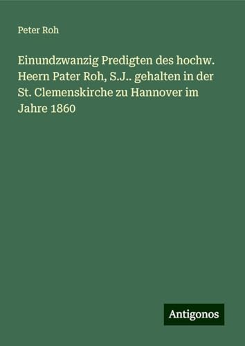 Einundzwanzig Predigten des hochw. Heern Pater Roh, S.J.. gehalten in der St. Clemenskirche zu Hannover im Jahre 1860 von Antigonos Verlag