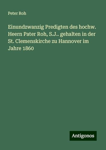 Einundzwanzig Predigten des hochw. Heern Pater Roh, S.J.. gehalten in der St. Clemenskirche zu Hannover im Jahre 1860 Einundzwanzig Predigten des hochw. Heern Pater Roh, S.J.. gehalten in der St. Clemenskirche zu Hannover im Jahre 1860 von Antigonos Verlag