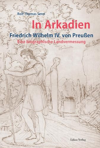In Arkadien: Friedrich Wilhelm IV. von Preußen. Eine biographische Landvermessung In Arkadien: Friedrich Wilhelm IV. von Preußen. Eine biographische Landvermessung