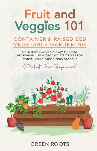 Fruit and Veggies 101 - Container & Raised Beds Vegetable Garden: Gardening Guide On How To Grow Vegetables Using Organic Strategies For Containers & Raised Beds Gardens