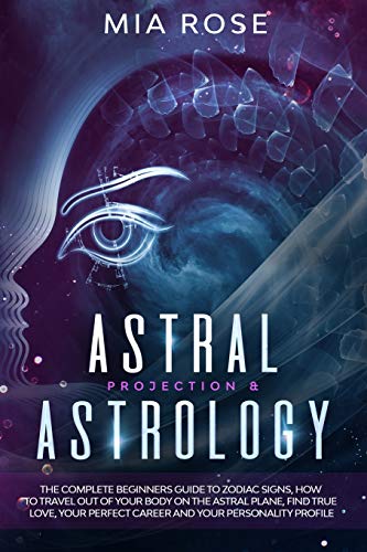 Astral Projection & Astrology: The Complete Beginners Guide to Zodiac Signs, How to Travel out Of Your Body On The Astral Plane, Find True Love, Your Perfect Career And Your Personality Profile
