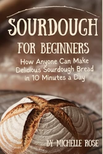 Sourdough for Beginners: How Anyone Can Make Delicious Sourdough Bread in 10 Minutes a Day